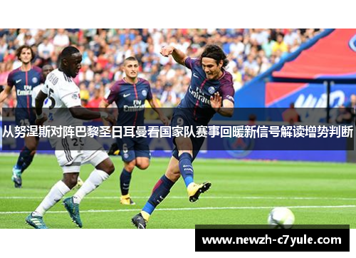 从努涅斯对阵巴黎圣日耳曼看国家队赛事回暖新信号解读增势判断