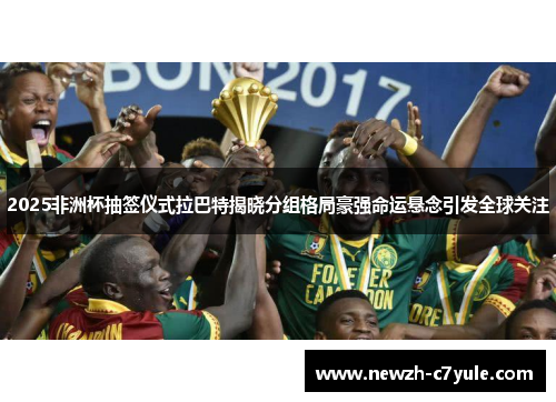 2025非洲杯抽签仪式拉巴特揭晓分组格局豪强命运悬念引发全球关注