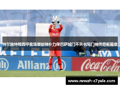 特尔施特根西甲客场屡献神扑力保巴萨城门不失书写门神传奇新篇章