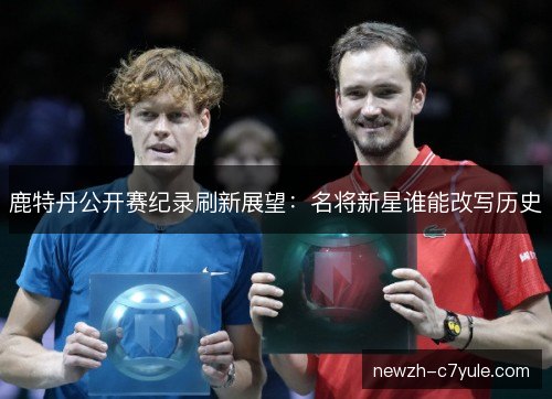 鹿特丹公开赛纪录刷新展望：名将新星谁能改写历史