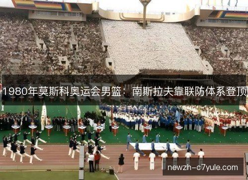 1980年莫斯科奥运会男篮:南斯拉夫靠联防体系登顶 1980年莫斯科奥运会男篮:南斯拉夫靠联防体系登顶